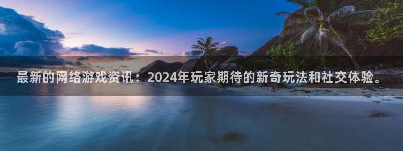 奇亿娱乐下载链接：最新的网络游戏资讯：2024年玩家期待的新